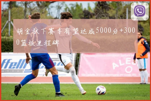胡金秋下赛季有望达成5000分+3000篮板里程碑